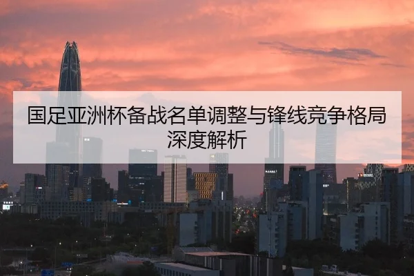 国足亚洲杯备战名单调整与锋线竞争格局深度解析